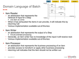Domain Language of Batch Item Reader an abstraction that represents the  retrieval of input for a Step one item at a time When it has exhausted the items it can provide, it will indicate this by returning null Various implementation available out-of-the-box Item Writer an abstraction that represents the output of a Step Chunk-oriented processing Generally, an item writer has no knowledge of the input it will receive next Various implementation available out-of-the-box Item Processor an abstraction that represents the business processing of an item  provides access to transform or apply other business processing returning null indicates that the item should not be written out  