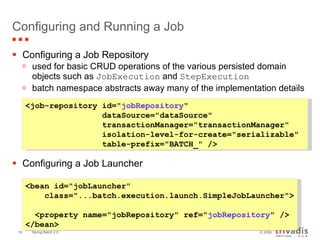 Configuring and Running a Job Configuring a Job Repository used for basic CRUD operations of the various persisted domain objects such as  JobExecution  and  StepExecution batch namespace abstracts away many of the implementation details Configuring a Job Launcher <job-repository id=" jobRepository "    dataSource="dataSource"    transactionManager="transactionManager"    isolation-level-for-create="serializable"    table-prefix="BATCH_" />   <bean id="jobLauncher"    class="...batch.execution.launch.SimpleJobLauncher">    <property name="jobRepository" ref=" jobRepository " /> </bean>   