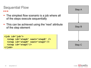 Sequential Flow The simplest flow scenario is a job where all of the steps execute sequentially This can be achieved using the 'next' attribute of the step element <job id="job"> <step id="stepA" next="stepB" /> <step id="stepB" next="stepC"/> <step id="stepC"/> </job> 