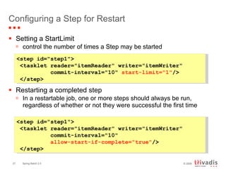 Configuring a Step for Restart Setting a StartLimit control the number of times a Step may be started Restarting a completed step In a restartable job, one or more steps should always be run, regardless of whether or not they were successful the first time  <step id="step1"> <tasklet reader="itemReader" writer="itemWriter"    commit-interval="10"    allow-start-if-complete="true" />  </step>   <step id="step1"> <tasklet reader="itemReader" writer="itemWriter"    commit-interval="10"  start-limit="1" /> </step>   