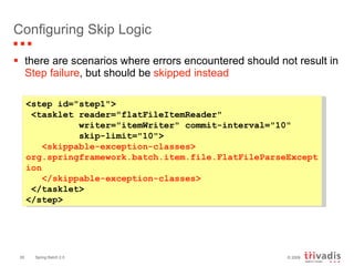 Configuring Skip Logic there are scenarios where errors encountered should not result in  Step failure , but should be  skipped instead <step id="step1"> <tasklet reader="flatFileItemReader"    writer="itemWriter" commit-interval="10"    skip-limit="10"> <skippable-exception-classes> org.springframework.batch.item.file.FlatFileParseException </skippable-exception-classes>  </tasklet>  </step>  