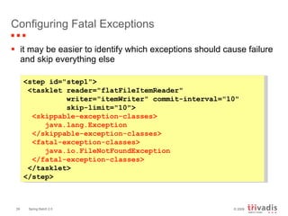 Configuring Fatal Exceptions it may be easier to identify which exceptions should cause failure and skip everything else  <step id="step1"> <tasklet reader="flatFileItemReader"  writer="itemWriter" commit-interval="10"  skip-limit="10"> <skippable-exception-classes> java.lang.Exception  </skippable-exception-classes>  <fatal-exception-classes>  java.io.FileNotFoundException  </fatal-exception-classes> </tasklet> </step> 