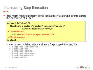 Intercepting Step Execution You might need to perform some functionality at certain events during the execution of a Step can be accomplished with one of many Step scoped listeners, like StepExecutionListener ChunkListener ItemReadListener ItemProcessListener ItemWriteListener SkipListener   <step id="step1"> <tasklet reader="reader" writer="writer"    commit-interval="10"/>  <listeners>   <listener ref="stepListener"/>  </listeners> </step>   