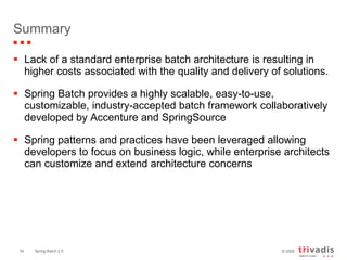 Summary Lack of a standard enterprise batch architecture is resulting in higher costs associated with the quality and delivery of solutions. Spring Batch provides a highly scalable, easy-to-use, customizable, industry-accepted batch framework collaboratively developed by Accenture and SpringSource Spring patterns and practices have been leveraged allowing developers to focus on business logic, while enterprise architects can customize and extend architecture concerns 