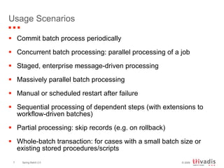 Usage Scenarios Commit batch process periodically Concurrent batch processing: parallel processing of a job Staged, enterprise message-driven processing Massively parallel batch processing Manual or scheduled restart after failure Sequential processing of dependent steps (with extensions to workflow-driven batches) Partial processing: skip records (e.g. on rollback) Whole-batch transaction: for cases with a small batch size or existing stored procedures/scripts 