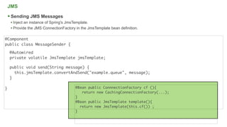 JMS

     Sending JMS Messages
     • Inject an instance of Spring's JmsTemplate.
     • Provide the JMS ConnectionFactory in the JmsTemplate bean definition.

@Component
public class MessageSender {

    @Autowired
    private volatile JmsTemplate jmsTemplate;

    public void send(String message) {
      this.jmsTemplate.convertAndSend("example.queue", message);
    }

}                                        @Bean public ConnnectionFactory cf (){
                                            return new CachingConnectionFactory(...);
                                         }
                                         @Bean public JmsTemplate template(){
                                           return new JmsTemplate(this.cf()) ;
                                         }


                                                                                        17
 