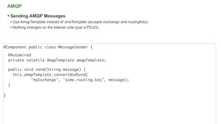 AMQP

     Sending AMQP Messages
     • Use AmqpTemplate instead of JmsTemplate (accepts exchange and routingKey).
     • Nothing changes on the listener side (just a POJO).



@Component public class MessageSender {

    @Autowired
    private volatile AmqpTemplate amqpTemplate;

    public void send(String message) {
      this.amqpTemplate.convertAndSend(
              "myExchange", "some.routing.key", message);
    }

}




                                                                                    20
 