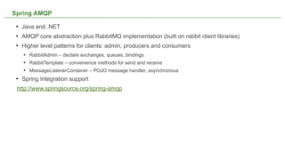 Spring AMQP
    Java and .NET
    AMQP core abstraction plus RabbitMQ implementation (built on rabbit client libraries)
    Higher level patterns for clients: admin, producers and consumers
        RabbitAdmin – declare exchanges, queues, bindings
        RabbitTemplate – convenience methods for send and receive
        MessageListenerContainer – POJO message handler, asynchronous
    Spring Integration support
 http://www.springsource.org/spring-amqp




                                                     NOT CONFIDENTIAL -- TELL EVERYONE       21
 