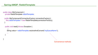 Spring AMQP: RabbitTemplate


public class MyComponent {
  private RabbitTemplate rabbitTemplate;

    public MyComponent(ConnectionFactory connectionFactory) {
      this.rabbitTemplate = new RabbitTemplate(connectionFactory);
    }

    public void read() throws Exception {
       ...
      String value = rabbitTemplate.receiveAndConvert("myQueueName");
      ...
    }

}
                                                                        Convenience methods




                                                         NOT CONFIDENTIAL -- TELL EVERYONE    22
 