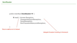 ItemReader




            public interface ItemReader<T> {

            	     T read() throws Exception,
                           UnexpectedInputException,
                           ParseException,
                           NonTransientResourceException;

            }
Returns null at end of dataset

                                                                       delegate Exception handling to framework




                                    Not confidential. Tell everyone.                                              34
 