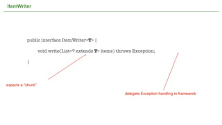 ItemWriter




           public interface ItemWriter<T> {

           	        void write(List<? extends T> items) throws Exception;

           }




expects a “chunk”

                                                                          delegate Exception handling to framework




                                       Not confidential. Tell everyone.                                              36
 