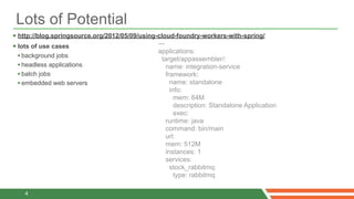 Lots of Potential
 http://blog.springsource.org/2012/05/09/using-cloud-foundry-workers-with-spring/
 lots of use cases                             ---
                                                applications:
  • background jobs                               target/appassembler/:
  • headless applications                           name: integration-service
  • batch jobs                                      framework:
  • embedded web servers                              name: standalone
                                                   info:
                                                     mem: 64M
                                                     description: Standalone Application
                                                     exec:
                                                 runtime: java
                                                 command: bin/main
                                                 url:
                                                 mem: 512M
                                                 instances: 1
                                                 services:
                                                   stock_rabbitmq:
                                                     type: rabbitmq

   4
 