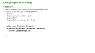 Spring Integration @Gateway

 Gateways...
 • hide one system from the messaging semantics of another
 • Support all the message exchange patterns
  • Request
  • Request asynchronous (fire-n-forget)
  • Request/Reply
  • Request/Reply asynchronous (fire-n-forget)


  public class CustomerService {
   void addCustomer( Customer customer )
     throws CrmException;

  }




                                             Not confidential. Tell everyone.   49
 