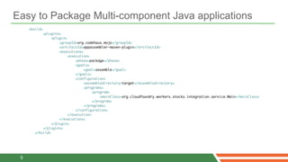 Easy to Package Multi-component Java applications
     <build>
            <plugins>
                 <plugin>
                     <groupId>org.codehaus.mojo</groupId>
                     <artifactId>appassembler-maven-plugin</artifactId>
                     <executions>
                          <execution>
                              <phase>package</phase>
                              <goals>
                                  <goal>assemble</goal>
                              </goals>
                              <configuration>
                                  <assembledirectory>target</assembledirectory>
                                  <programs>
                                       <program>
                                           <mainClass>org.cloudfoundry.workers.stocks.integration.service.Main</mainClass>
                                       </program>
                                  </programs>
                              </configuration>
                          </execution>
                     </executions>
                 </plugin>
            </plugins>
        </build>




 5
 
