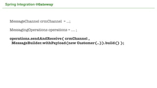 Spring Integration @Gateway



  MessageChannel crmChannel = ...;

  MessagingOperations operations = .... ;

  operations.sendAndReceive( crmChannel ,
   MessageBuilder.withPayload(new Customer(..)).build() );




                              Not confidential. Tell everyone.   50
 