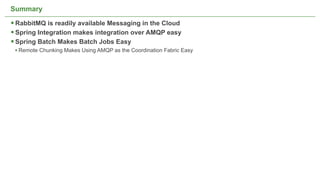 Summary

 RabbitMQ is readily available Messaging in the Cloud
 Spring Integration makes integration over AMQP easy
 Spring Batch Makes Batch Jobs Easy
 • Remote Chunking Makes Using AMQP as the Coordination Fabric Easy




                                      Not confidential. Tell everyone.   53
 