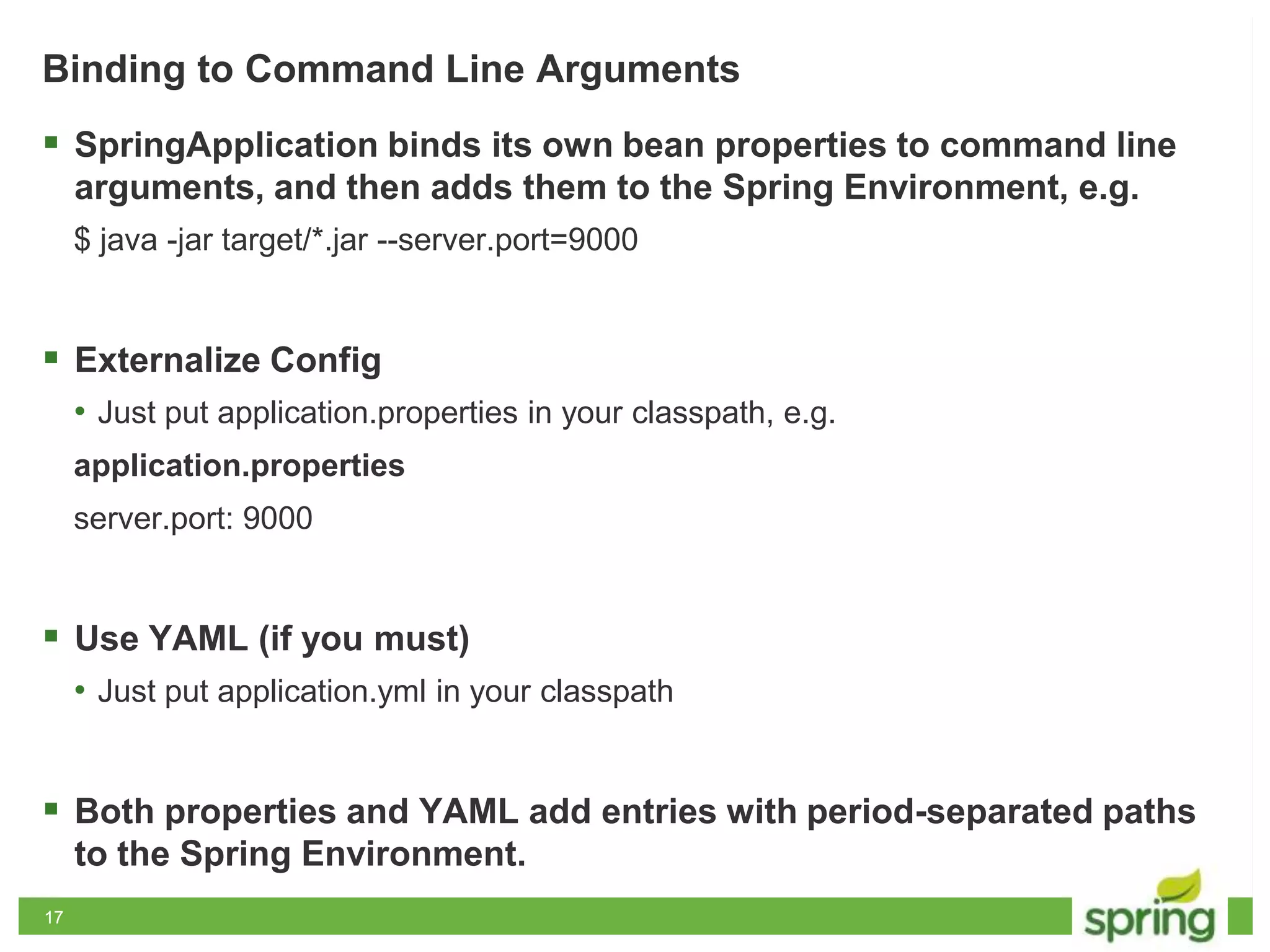 1717
Binding to Command Line Arguments
 SpringApplication binds its own bean properties to command line
arguments, and then adds them to the Spring Environment, e.g.
$ java -jar target/*.jar --server.port=9000
 Externalize Config
• Just put application.properties in your classpath, e.g.
application.properties
server.port: 9000
 Use YAML (if you must)
• Just put application.yml in your classpath
 Both properties and YAML add entries with period-separated paths
to the Spring Environment.
 