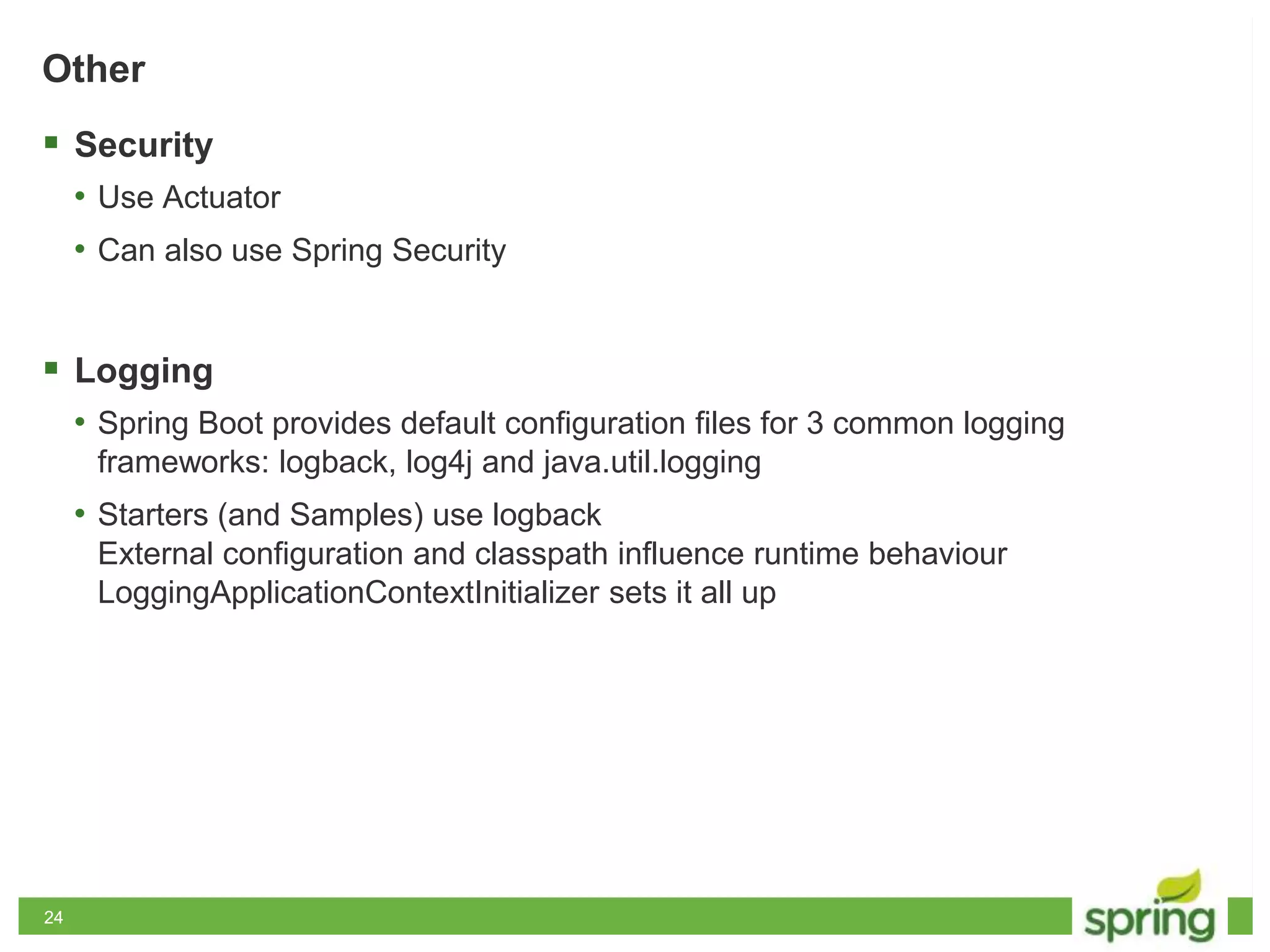 2424
Other
 Security
• Use Actuator
• Can also use Spring Security
 Logging
• Spring Boot provides default configuration files for 3 common logging
frameworks: logback, log4j and java.util.logging
• Starters (and Samples) use logback
External configuration and classpath influence runtime behaviour
LoggingApplicationContextInitializer sets it all up
 