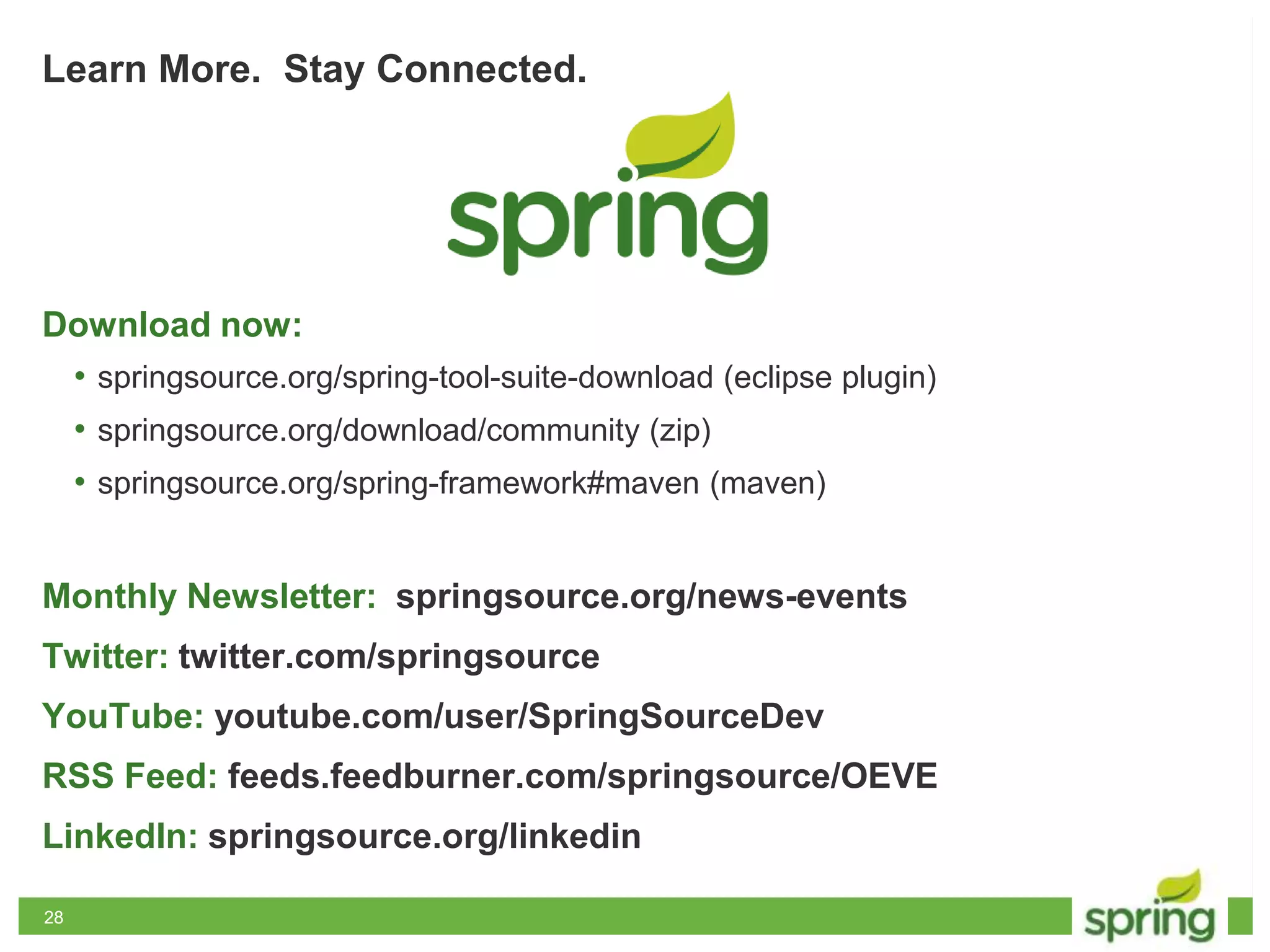 2828
Learn More. Stay Connected.
Download now:
• springsource.org/spring-tool-suite-download (eclipse plugin)
• springsource.org/download/community (zip)
• springsource.org/spring-framework#maven (maven)
Monthly Newsletter: springsource.org/news-events
Twitter: twitter.com/springsource
YouTube: youtube.com/user/SpringSourceDev
RSS Feed: feeds.feedburner.com/springsource/OEVE
LinkedIn: springsource.org/linkedin
 