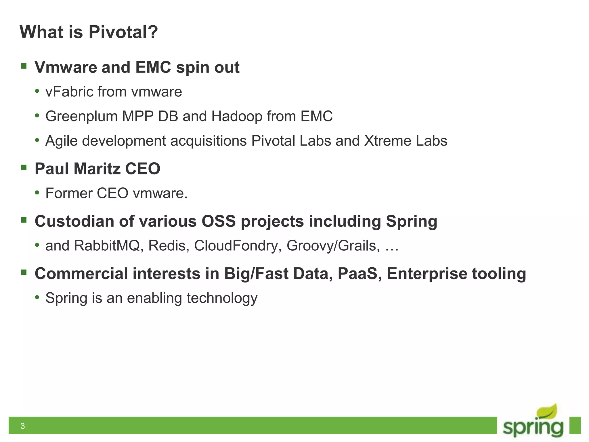 33
What is Pivotal?
 Vmware and EMC spin out
• vFabric from vmware
• Greenplum MPP DB and Hadoop from EMC
• Agile development acquisitions Pivotal Labs and Xtreme Labs
 Paul Maritz CEO
• Former CEO vmware.
 Custodian of various OSS projects including Spring
• and RabbitMQ, Redis, CloudFondry, Groovy/Grails, …
 Commercial interests in Big/Fast Data, PaaS, Enterprise tooling
• Spring is an enabling technology
 