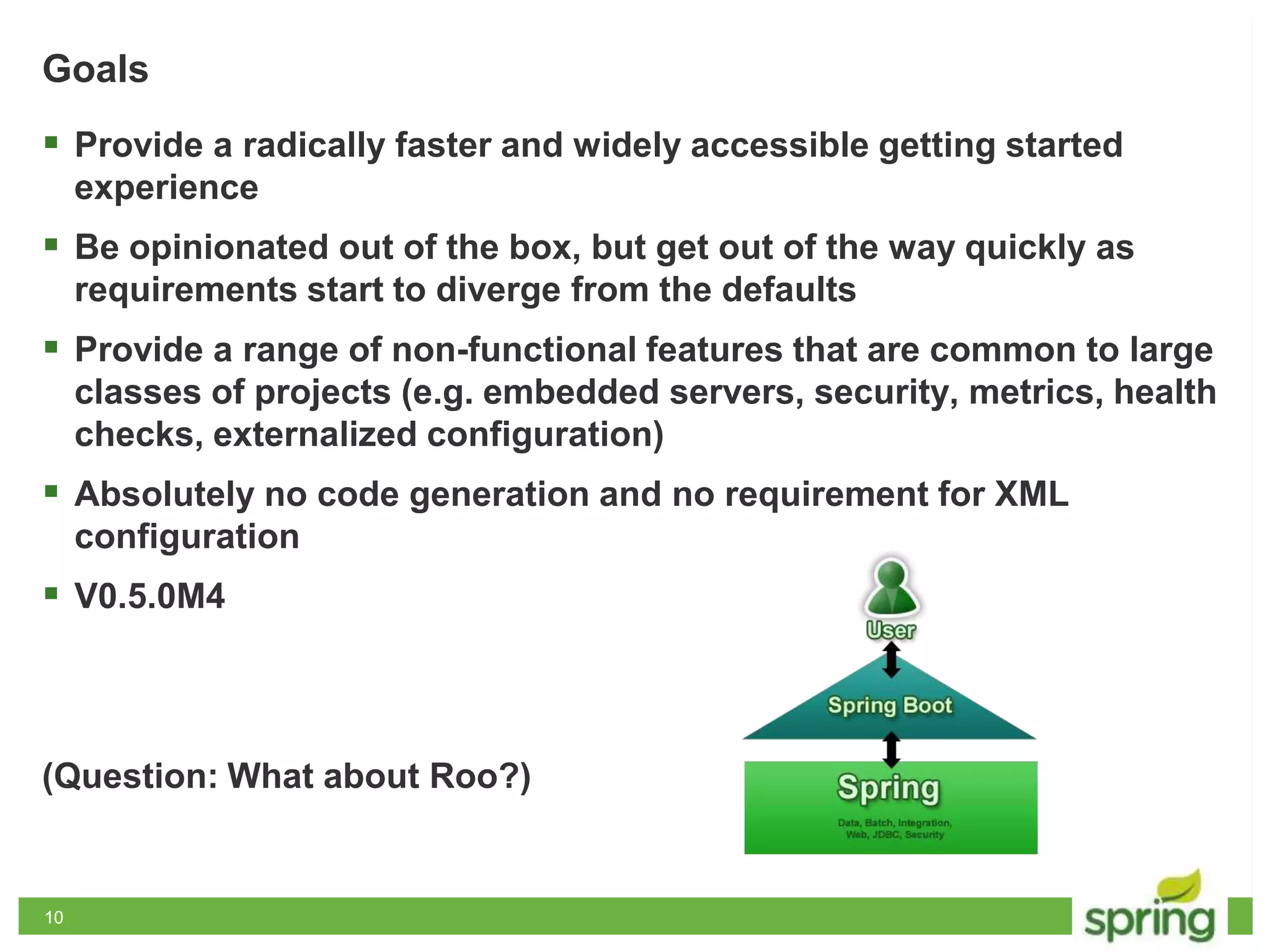 1010
Goals
 Provide a radically faster and widely accessible getting started
experience
 Be opinionated out of the box, but get out of the way quickly as
requirements start to diverge from the defaults
 Provide a range of non-functional features that are common to large
classes of projects (e.g. embedded servers, security, metrics, health
checks, externalized configuration)
 Absolutely no code generation and no requirement for XML
configuration
 V0.5.0M4
(Question: What about Roo?)
 