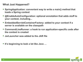 1313
What Just Happened?
 SpringApplication: convenient way to write a main() method that
loads a Spring context
 @EnableAutoConfiguration: optional annotation that adds stuff to
your context, including...
 EmbeddedServletContainerFactory: added to your context if a
server is available on the classpath
 CommandLineRunner: a hook to run application-specific code after
the context is created
 JarLauncher was added to the JAR file
 It’s beginning to look a lot like Java …
 