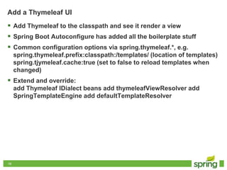 1919
Add a Thymeleaf UI
 Add Thymeleaf to the classpath and see it render a view
 Spring Boot Autoconfigure has added all the boilerplate stuff
 Common configuration options via spring.thymeleaf.*, e.g.
spring.thymeleaf.prefix:classpath:/templates/ (location of templates)
spring.tjymeleaf.cache:true (set to false to reload templates when
changed)
 Extend and override:
add Thymeleaf IDialect beans add thymeleafViewResolver add
SpringTemplateEngine add defaultTemplateResolver
 