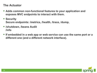 2222
The Actuator
 Adds common non-functional features to your application and
exposes MVC endpoints to interact with them.
 Security
Secure endpoints: /metrics, /health, /trace, /dump,
 /shutdown, /beans Audit
/info
 If embedded in a web app or web service can use the same port or a
different one (and a different network interface).
 
