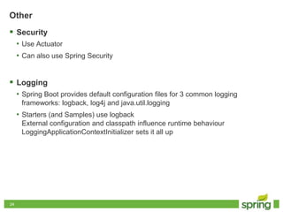 2424
Other
 Security
• Use Actuator
• Can also use Spring Security
 Logging
• Spring Boot provides default configuration files for 3 common logging
frameworks: logback, log4j and java.util.logging
• Starters (and Samples) use logback
External configuration and classpath influence runtime behaviour
LoggingApplicationContextInitializer sets it all up
 
