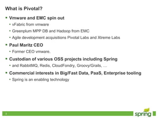 33
What is Pivotal?
 Vmware and EMC spin out
• vFabric from vmware
• Greenplum MPP DB and Hadoop from EMC
• Agile development acquisitions Pivotal Labs and Xtreme Labs
 Paul Maritz CEO
• Former CEO vmware.
 Custodian of various OSS projects including Spring
• and RabbitMQ, Redis, CloudFondry, Groovy/Grails, …
 Commercial interests in Big/Fast Data, PaaS, Enterprise tooling
• Spring is an enabling technology
 