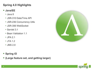66
Spring 4.0 Highlights
 Java/EE
• Java 8
• JSR-310 Date/Time API
• JSR-236 Concurrency Utils
• JSR-356 WebSocket
• Servlet 3.1
• Bean Validation 1.1
• JPA 2.1
• JTA 1.2
• JMS 2.0
 Spring iO
 (Large feature set, and getting larger)
 