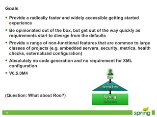 1010
Goals
 Provide a radically faster and widely accessible getting started
experience
 Be opinionated out of the box, but get out of the way quickly as
requirements start to diverge from the defaults
 Provide a range of non-functional features that are common to large
classes of projects (e.g. embedded servers, security, metrics, health
checks, externalized configuration)
 Absolutely no code generation and no requirement for XML
configuration
 V0.5.0M4
(Question: What about Roo?)
 