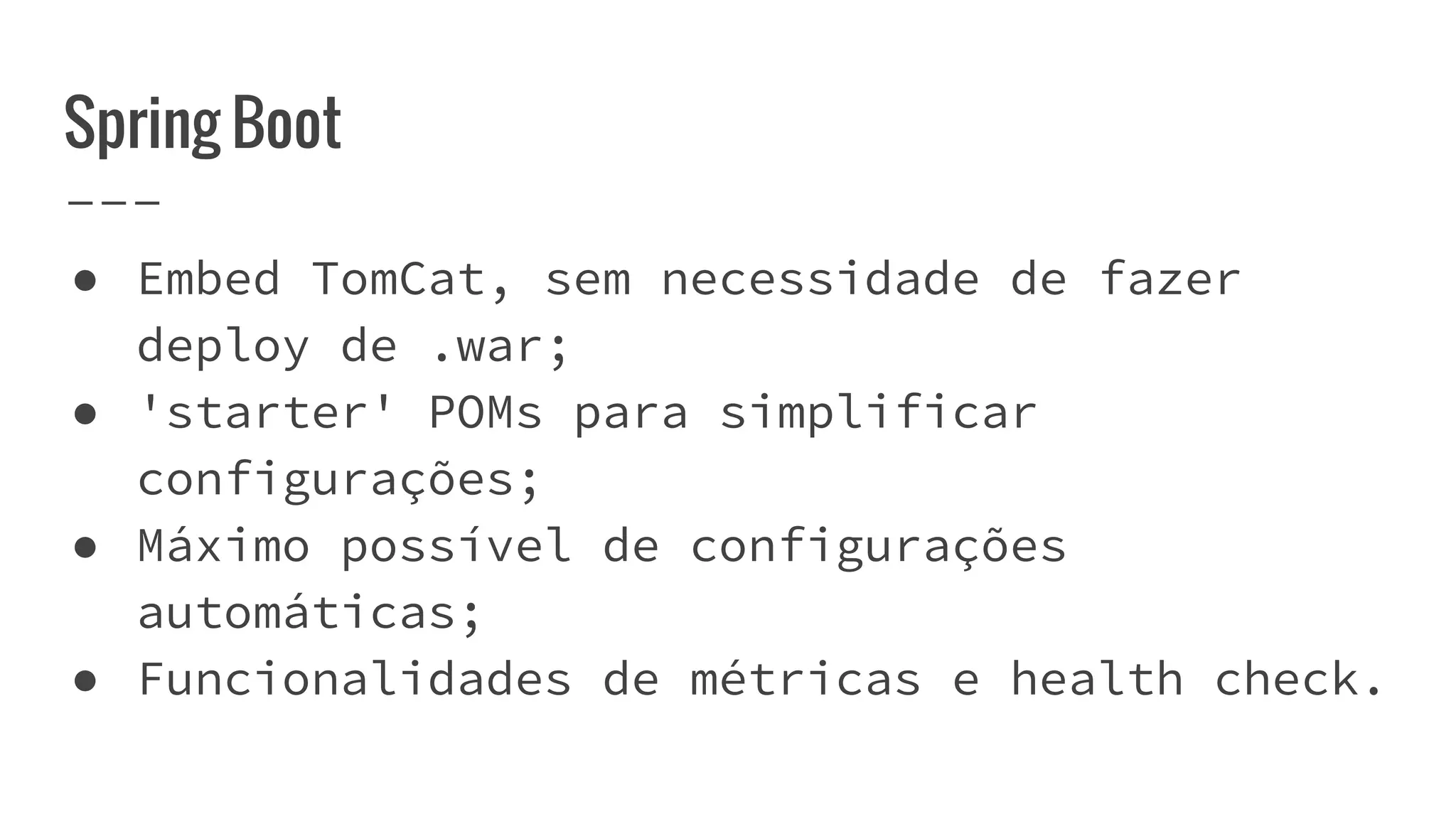 Spring Boot
● Embed TomCat, sem necessidade de fazer
deploy de .war;
● 'starter' POMs para simplificar
configurações;
● Máximo possível de configurações
automáticas;
● Funcionalidades de métricas e health check.
 