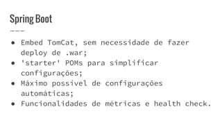 Spring Boot
● Embed TomCat, sem necessidade de fazer
deploy de .war;
● 'starter' POMs para simplificar
configurações;
● Máximo possível de configurações
automáticas;
● Funcionalidades de métricas e health check.
 