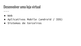 Desenvolver uma loja virtual
● Web
● Aplicativos Mobile (android / IOS)
● Sistemas de terceiros
 