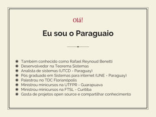 Olá!
Eu sou o Paraguaio
◉ Também conhecido como Rafael Reynoud Benetti
◉ Desenvolvedor na Teorema Sistemas
◉ Analista de sistemas (UTCD - Paraguay)
◉ Pós graduado em Sistemas para internet (UNE - Paraguay)
◉ Palestrou no TDC Florianópolis
◉ Ministrou minicursos na UTFPR - Guarapuava
◉ Ministrou minicursos na FTSL - Curitiba
◉ Gosta de projetos open source e compartilhar conhecimento
 