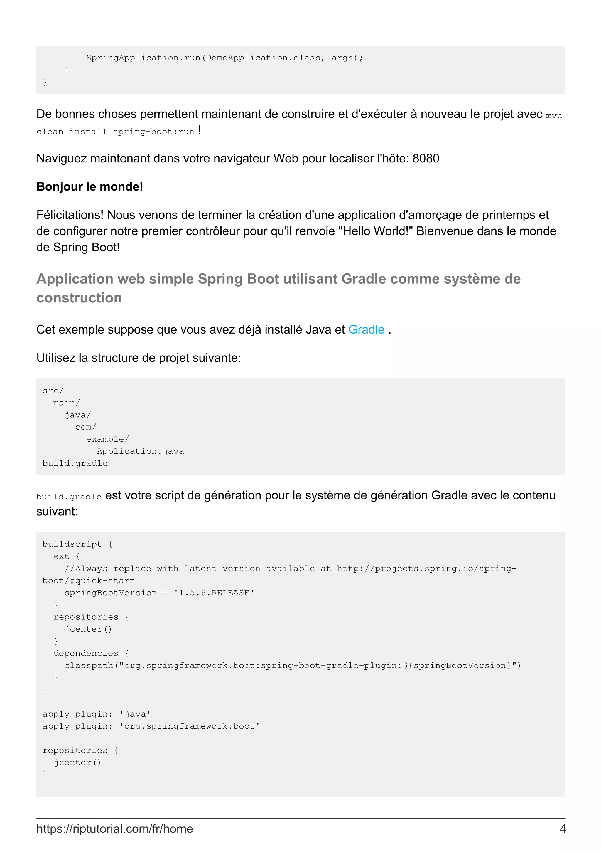 SpringApplication.run(DemoApplication.class, args);
}
}
De bonnes choses permettent maintenant de construire et d'exécuter à nouveau le projet avec mvn
clean install spring-boot:run !
Naviguez maintenant dans votre navigateur Web pour localiser l'hôte: 8080
Bonjour le monde!
Félicitations! Nous venons de terminer la création d'une application d'amorçage de printemps et
de configurer notre premier contrôleur pour qu'il renvoie "Hello World!" Bienvenue dans le monde
de Spring Boot!
Application web simple Spring Boot utilisant Gradle comme système de
construction
Cet exemple suppose que vous avez déjà installé Java et Gradle .
Utilisez la structure de projet suivante:
src/
main/
java/
com/
example/
Application.java
build.gradle
build.gradle est votre script de génération pour le système de génération Gradle avec le contenu
suivant:
buildscript {
ext {
//Always replace with latest version available at http://projects.spring.io/spring-
boot/#quick-start
springBootVersion = '1.5.6.RELEASE'
}
repositories {
jcenter()
}
dependencies {
classpath("org.springframework.boot:spring-boot-gradle-plugin:${springBootVersion}")
}
}
apply plugin: 'java'
apply plugin: 'org.springframework.boot'
repositories {
jcenter()
}
https://riptutorial.com/fr/home 4
 
