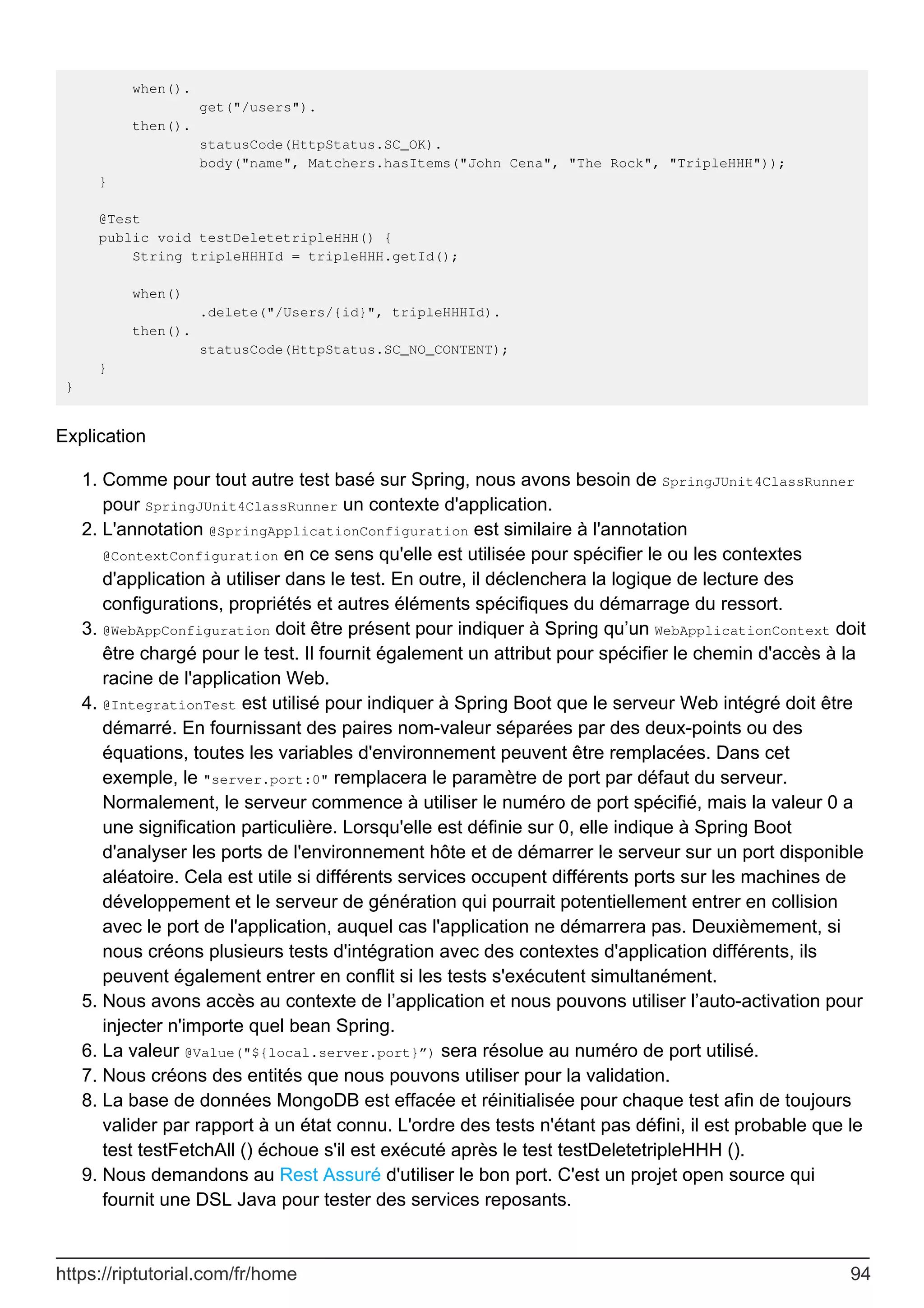 when().
get("/users").
then().
statusCode(HttpStatus.SC_OK).
body("name", Matchers.hasItems("John Cena", "The Rock", "TripleHHH"));
}
@Test
public void testDeletetripleHHH() {
String tripleHHHId = tripleHHH.getId();
when()
.delete("/Users/{id}", tripleHHHId).
then().
statusCode(HttpStatus.SC_NO_CONTENT);
}
}
Explication
Comme pour tout autre test basé sur Spring, nous avons besoin de SpringJUnit4ClassRunner
pour SpringJUnit4ClassRunner un contexte d'application.
1.
L'annotation @SpringApplicationConfiguration est similaire à l'annotation
@ContextConfiguration en ce sens qu'elle est utilisée pour spécifier le ou les contextes
d'application à utiliser dans le test. En outre, il déclenchera la logique de lecture des
configurations, propriétés et autres éléments spécifiques du démarrage du ressort.
2.
@WebAppConfiguration doit être présent pour indiquer à Spring qu’un WebApplicationContext doit
être chargé pour le test. Il fournit également un attribut pour spécifier le chemin d'accès à la
racine de l'application Web.
3.
@IntegrationTest est utilisé pour indiquer à Spring Boot que le serveur Web intégré doit être
démarré. En fournissant des paires nom-valeur séparées par des deux-points ou des
équations, toutes les variables d'environnement peuvent être remplacées. Dans cet
exemple, le "server.port:0" remplacera le paramètre de port par défaut du serveur.
Normalement, le serveur commence à utiliser le numéro de port spécifié, mais la valeur 0 a
une signification particulière. Lorsqu'elle est définie sur 0, elle indique à Spring Boot
d'analyser les ports de l'environnement hôte et de démarrer le serveur sur un port disponible
aléatoire. Cela est utile si différents services occupent différents ports sur les machines de
développement et le serveur de génération qui pourrait potentiellement entrer en collision
avec le port de l'application, auquel cas l'application ne démarrera pas. Deuxièmement, si
nous créons plusieurs tests d'intégration avec des contextes d'application différents, ils
peuvent également entrer en conflit si les tests s'exécutent simultanément.
4.
Nous avons accès au contexte de l’application et nous pouvons utiliser l’auto-activation pour
injecter n'importe quel bean Spring.
5.
La valeur @Value("${local.server.port}”) sera résolue au numéro de port utilisé.
6.
Nous créons des entités que nous pouvons utiliser pour la validation.
7.
La base de données MongoDB est effacée et réinitialisée pour chaque test afin de toujours
valider par rapport à un état connu. L'ordre des tests n'étant pas défini, il est probable que le
test testFetchAll () échoue s'il est exécuté après le test testDeletetripleHHH ().
8.
Nous demandons au Rest Assuré d'utiliser le bon port. C'est un projet open source qui
fournit une DSL Java pour tester des services reposants.
9.
https://riptutorial.com/fr/home 94
 