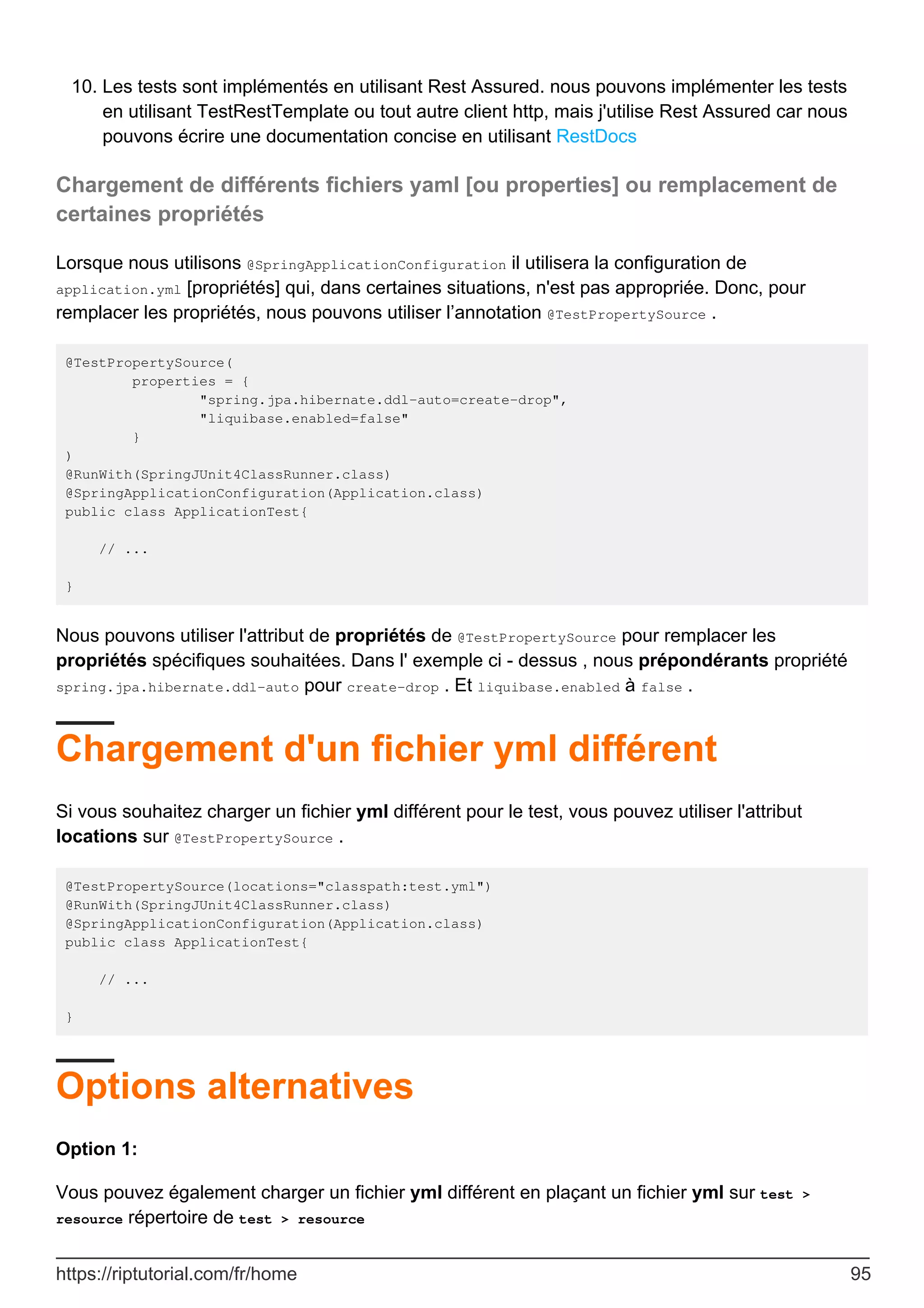 Les tests sont implémentés en utilisant Rest Assured. nous pouvons implémenter les tests
en utilisant TestRestTemplate ou tout autre client http, mais j'utilise Rest Assured car nous
pouvons écrire une documentation concise en utilisant RestDocs
10.
Chargement de différents fichiers yaml [ou properties] ou remplacement de
certaines propriétés
Lorsque nous utilisons @SpringApplicationConfiguration il utilisera la configuration de
application.yml [propriétés] qui, dans certaines situations, n'est pas appropriée. Donc, pour
remplacer les propriétés, nous pouvons utiliser l’annotation @TestPropertySource .
@TestPropertySource(
properties = {
"spring.jpa.hibernate.ddl-auto=create-drop",
"liquibase.enabled=false"
}
)
@RunWith(SpringJUnit4ClassRunner.class)
@SpringApplicationConfiguration(Application.class)
public class ApplicationTest{
// ...
}
Nous pouvons utiliser l'attribut de propriétés de @TestPropertySource pour remplacer les
propriétés spécifiques souhaitées. Dans l' exemple ci - dessus , nous prépondérants propriété
spring.jpa.hibernate.ddl-auto pour create-drop . Et liquibase.enabled à false .
Chargement d'un fichier yml différent
Si vous souhaitez charger un fichier yml différent pour le test, vous pouvez utiliser l'attribut
locations sur @TestPropertySource .
@TestPropertySource(locations="classpath:test.yml")
@RunWith(SpringJUnit4ClassRunner.class)
@SpringApplicationConfiguration(Application.class)
public class ApplicationTest{
// ...
}
Options alternatives
Option 1:
Vous pouvez également charger un fichier yml différent en plaçant un fichier yml sur test >
resource répertoire de test > resource
https://riptutorial.com/fr/home 95
 