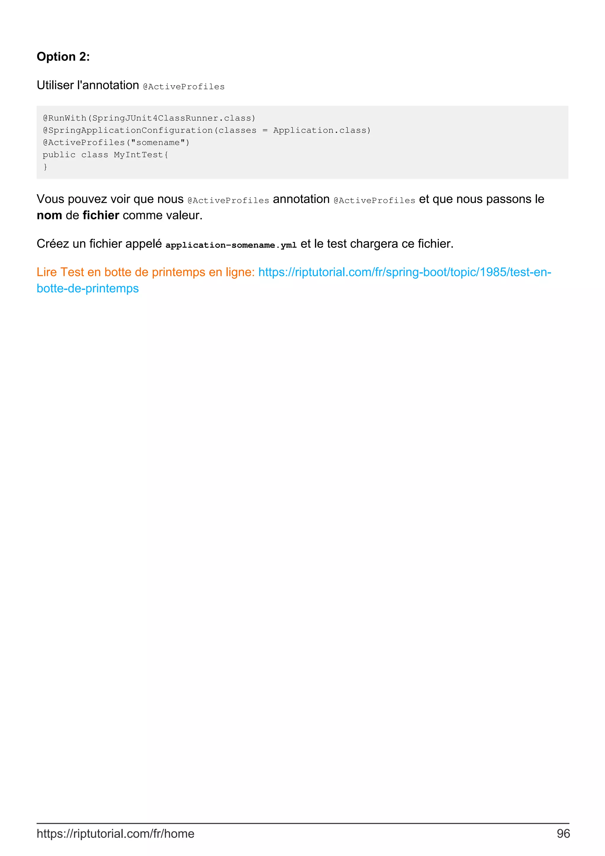 Option 2:
Utiliser l'annotation @ActiveProfiles
@RunWith(SpringJUnit4ClassRunner.class)
@SpringApplicationConfiguration(classes = Application.class)
@ActiveProfiles("somename")
public class MyIntTest{
}
Vous pouvez voir que nous @ActiveProfiles annotation @ActiveProfiles et que nous passons le
nom de fichier comme valeur.
Créez un fichier appelé application-somename.yml et le test chargera ce fichier.
Lire Test en botte de printemps en ligne: https://riptutorial.com/fr/spring-boot/topic/1985/test-en-
botte-de-printemps
https://riptutorial.com/fr/home 96
 