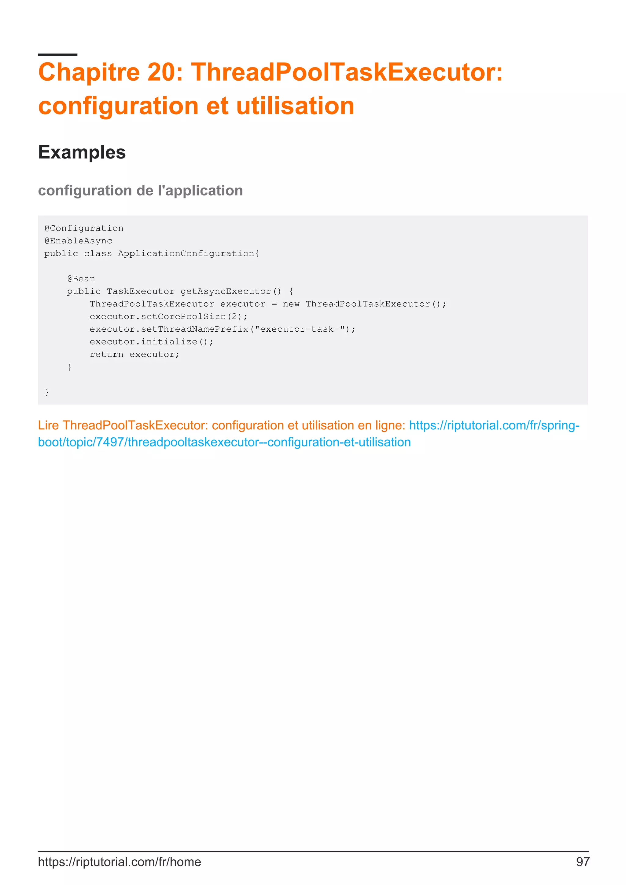 Chapitre 20: ThreadPoolTaskExecutor:
configuration et utilisation
Examples
configuration de l'application
@Configuration
@EnableAsync
public class ApplicationConfiguration{
@Bean
public TaskExecutor getAsyncExecutor() {
ThreadPoolTaskExecutor executor = new ThreadPoolTaskExecutor();
executor.setCorePoolSize(2);
executor.setThreadNamePrefix("executor-task-");
executor.initialize();
return executor;
}
}
Lire ThreadPoolTaskExecutor: configuration et utilisation en ligne: https://riptutorial.com/fr/spring-
boot/topic/7497/threadpooltaskexecutor--configuration-et-utilisation
https://riptutorial.com/fr/home 97
 