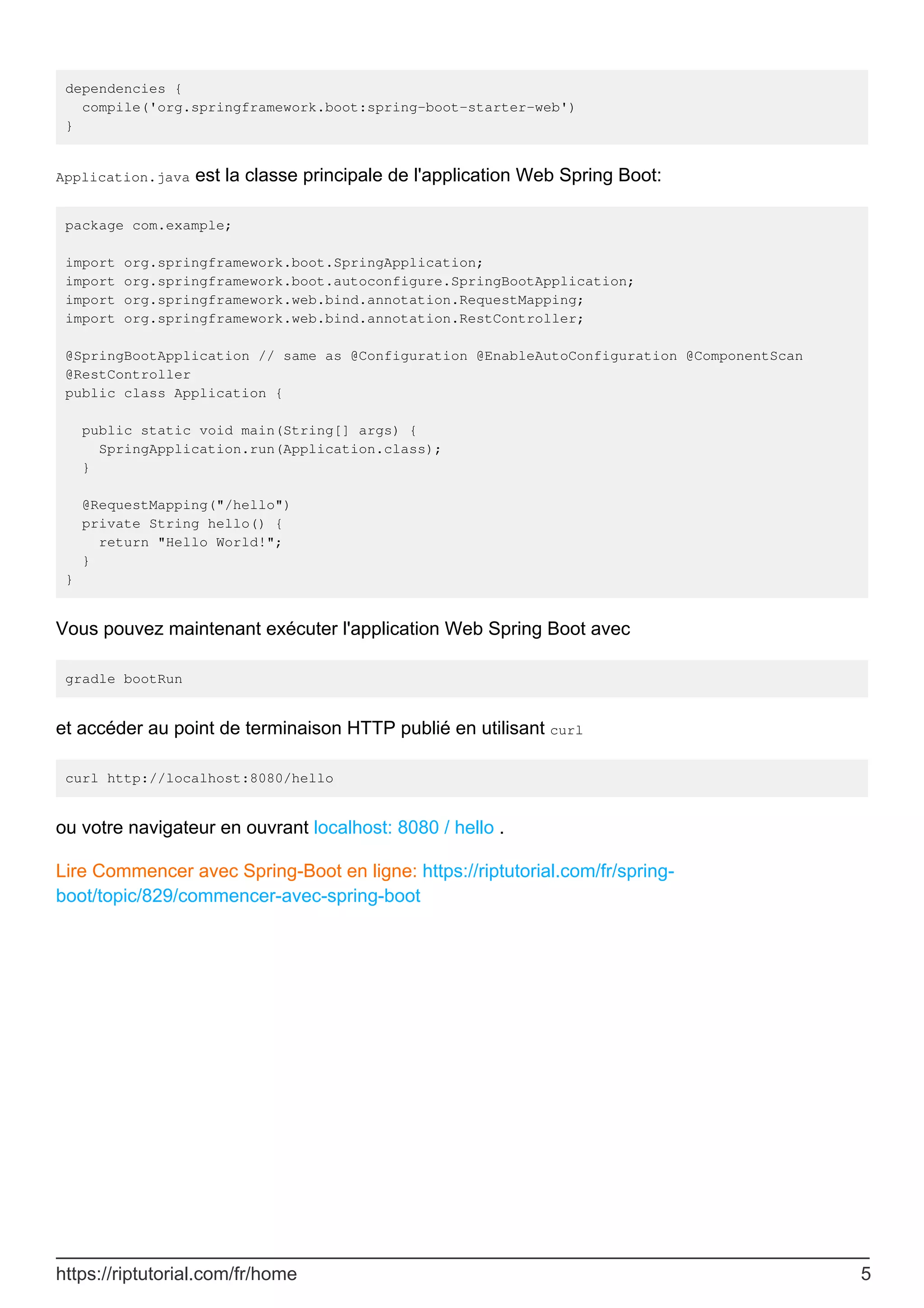 dependencies {
compile('org.springframework.boot:spring-boot-starter-web')
}
Application.java est la classe principale de l'application Web Spring Boot:
package com.example;
import org.springframework.boot.SpringApplication;
import org.springframework.boot.autoconfigure.SpringBootApplication;
import org.springframework.web.bind.annotation.RequestMapping;
import org.springframework.web.bind.annotation.RestController;
@SpringBootApplication // same as @Configuration @EnableAutoConfiguration @ComponentScan
@RestController
public class Application {
public static void main(String[] args) {
SpringApplication.run(Application.class);
}
@RequestMapping("/hello")
private String hello() {
return "Hello World!";
}
}
Vous pouvez maintenant exécuter l'application Web Spring Boot avec
gradle bootRun
et accéder au point de terminaison HTTP publié en utilisant curl
curl http://localhost:8080/hello
ou votre navigateur en ouvrant localhost: 8080 / hello .
Lire Commencer avec Spring-Boot en ligne: https://riptutorial.com/fr/spring-
boot/topic/829/commencer-avec-spring-boot
https://riptutorial.com/fr/home 5
 