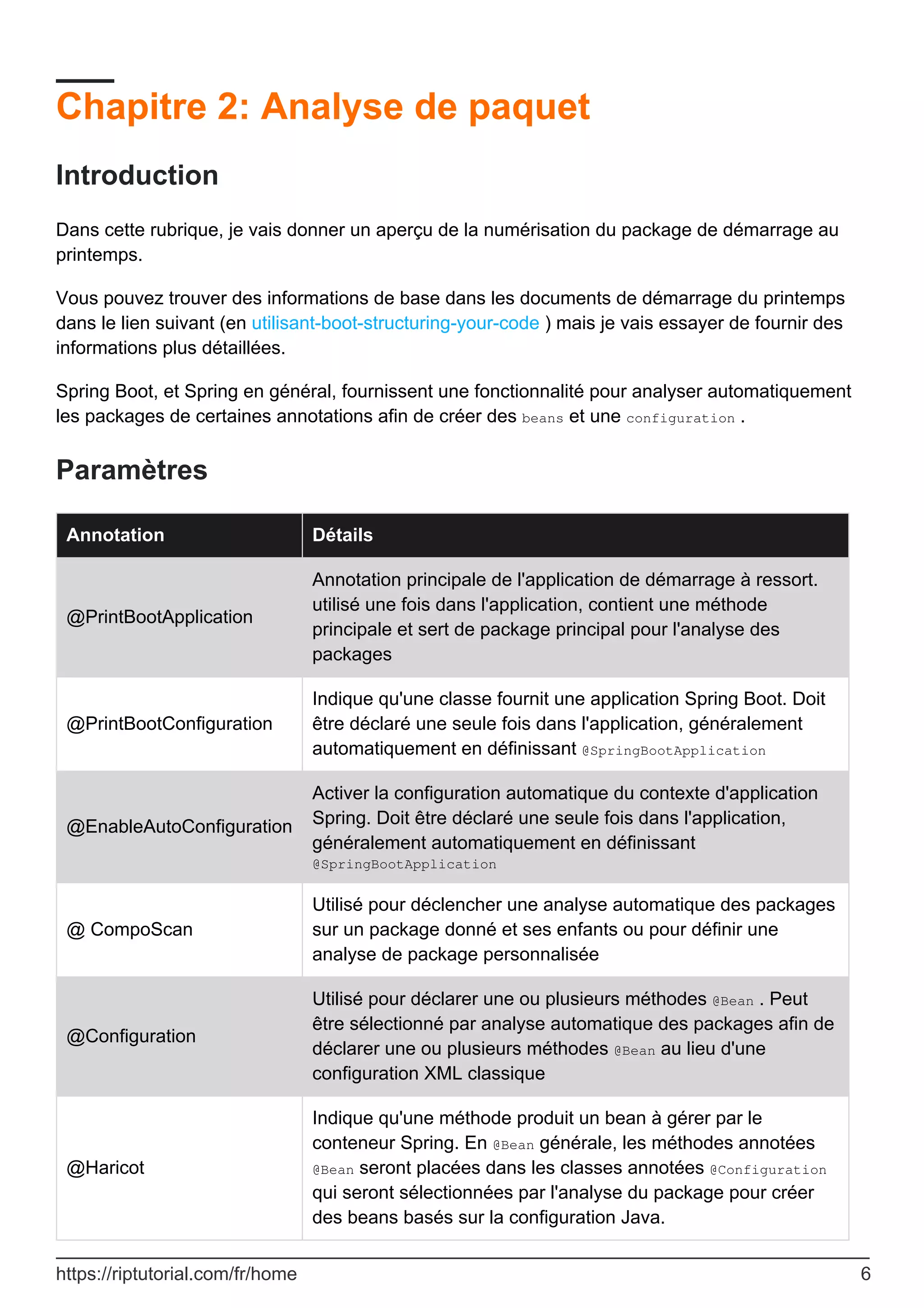 Chapitre 2: Analyse de paquet
Introduction
Dans cette rubrique, je vais donner un aperçu de la numérisation du package de démarrage au
printemps.
Vous pouvez trouver des informations de base dans les documents de démarrage du printemps
dans le lien suivant (en utilisant-boot-structuring-your-code ) mais je vais essayer de fournir des
informations plus détaillées.
Spring Boot, et Spring en général, fournissent une fonctionnalité pour analyser automatiquement
les packages de certaines annotations afin de créer des beans et une configuration .
Paramètres
Annotation Détails
@PrintBootApplication
Annotation principale de l'application de démarrage à ressort.
utilisé une fois dans l'application, contient une méthode
principale et sert de package principal pour l'analyse des
packages
@PrintBootConfiguration
Indique qu'une classe fournit une application Spring Boot. Doit
être déclaré une seule fois dans l'application, généralement
automatiquement en définissant @SpringBootApplication
@EnableAutoConfiguration
Activer la configuration automatique du contexte d'application
Spring. Doit être déclaré une seule fois dans l'application,
généralement automatiquement en définissant
@SpringBootApplication
@ CompoScan
Utilisé pour déclencher une analyse automatique des packages
sur un package donné et ses enfants ou pour définir une
analyse de package personnalisée
@Configuration
Utilisé pour déclarer une ou plusieurs méthodes @Bean . Peut
être sélectionné par analyse automatique des packages afin de
déclarer une ou plusieurs méthodes @Bean au lieu d'une
configuration XML classique
@Haricot
Indique qu'une méthode produit un bean à gérer par le
conteneur Spring. En @Bean générale, les méthodes annotées
@Bean seront placées dans les classes annotées @Configuration
qui seront sélectionnées par l'analyse du package pour créer
des beans basés sur la configuration Java.
https://riptutorial.com/fr/home 6
 