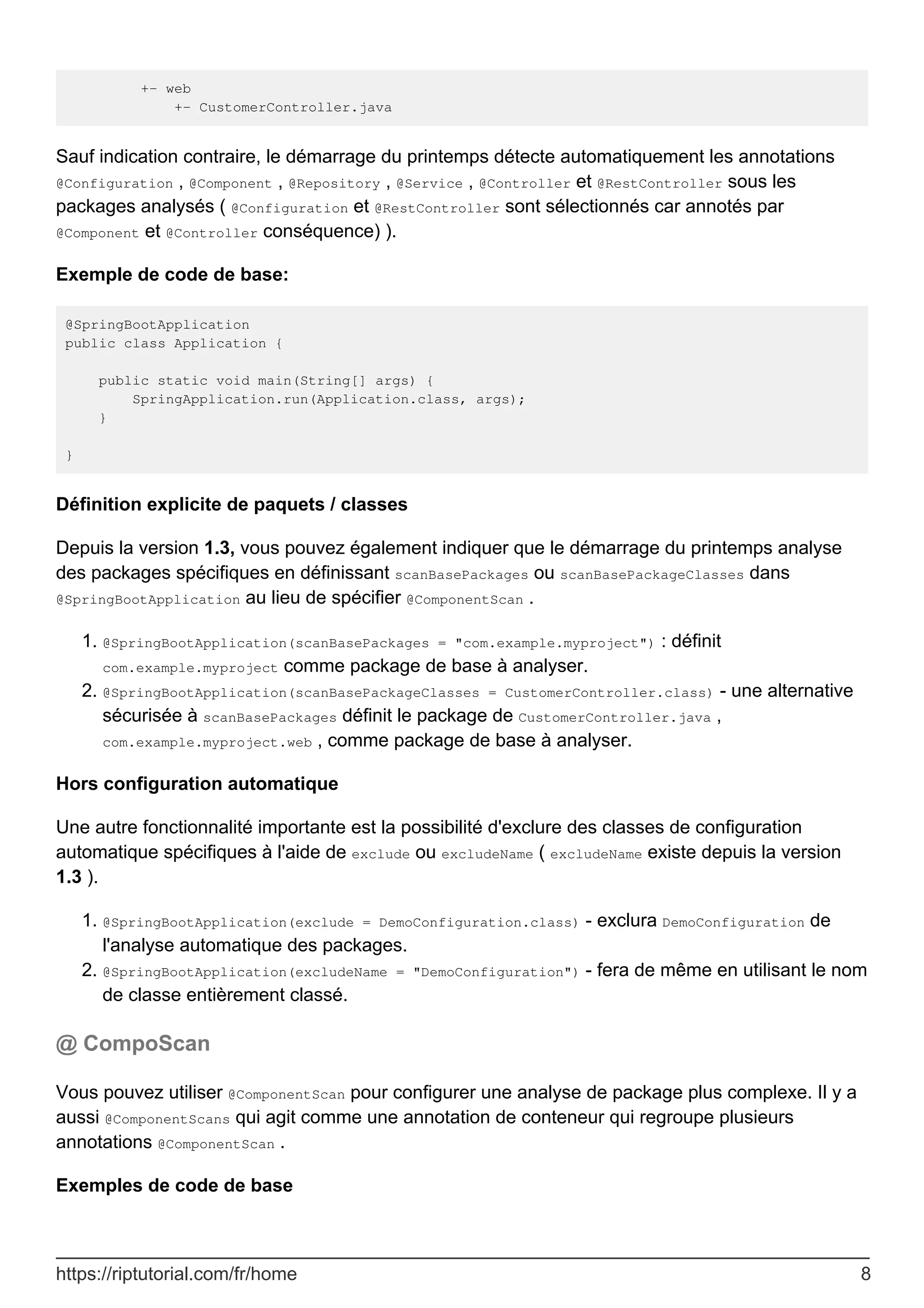 +- web
+- CustomerController.java
Sauf indication contraire, le démarrage du printemps détecte automatiquement les annotations
@Configuration , @Component , @Repository , @Service , @Controller et @RestController sous les
packages analysés ( @Configuration et @RestController sont sélectionnés car annotés par
@Component et @Controller conséquence) ).
Exemple de code de base:
@SpringBootApplication
public class Application {
public static void main(String[] args) {
SpringApplication.run(Application.class, args);
}
}
Définition explicite de paquets / classes
Depuis la version 1.3, vous pouvez également indiquer que le démarrage du printemps analyse
des packages spécifiques en définissant scanBasePackages ou scanBasePackageClasses dans
@SpringBootApplication au lieu de spécifier @ComponentScan .
@SpringBootApplication(scanBasePackages = "com.example.myproject") : définit
com.example.myproject comme package de base à analyser.
1.
@SpringBootApplication(scanBasePackageClasses = CustomerController.class) - une alternative
sécurisée à scanBasePackages définit le package de CustomerController.java ,
com.example.myproject.web , comme package de base à analyser.
2.
Hors configuration automatique
Une autre fonctionnalité importante est la possibilité d'exclure des classes de configuration
automatique spécifiques à l'aide de exclude ou excludeName ( excludeName existe depuis la version
1.3 ).
@SpringBootApplication(exclude = DemoConfiguration.class) - exclura DemoConfiguration de
l'analyse automatique des packages.
1.
@SpringBootApplication(excludeName = "DemoConfiguration") - fera de même en utilisant le nom
de classe entièrement classé.
2.
@ CompoScan
Vous pouvez utiliser @ComponentScan pour configurer une analyse de package plus complexe. Il y a
aussi @ComponentScans qui agit comme une annotation de conteneur qui regroupe plusieurs
annotations @ComponentScan .
Exemples de code de base
https://riptutorial.com/fr/home 8
 