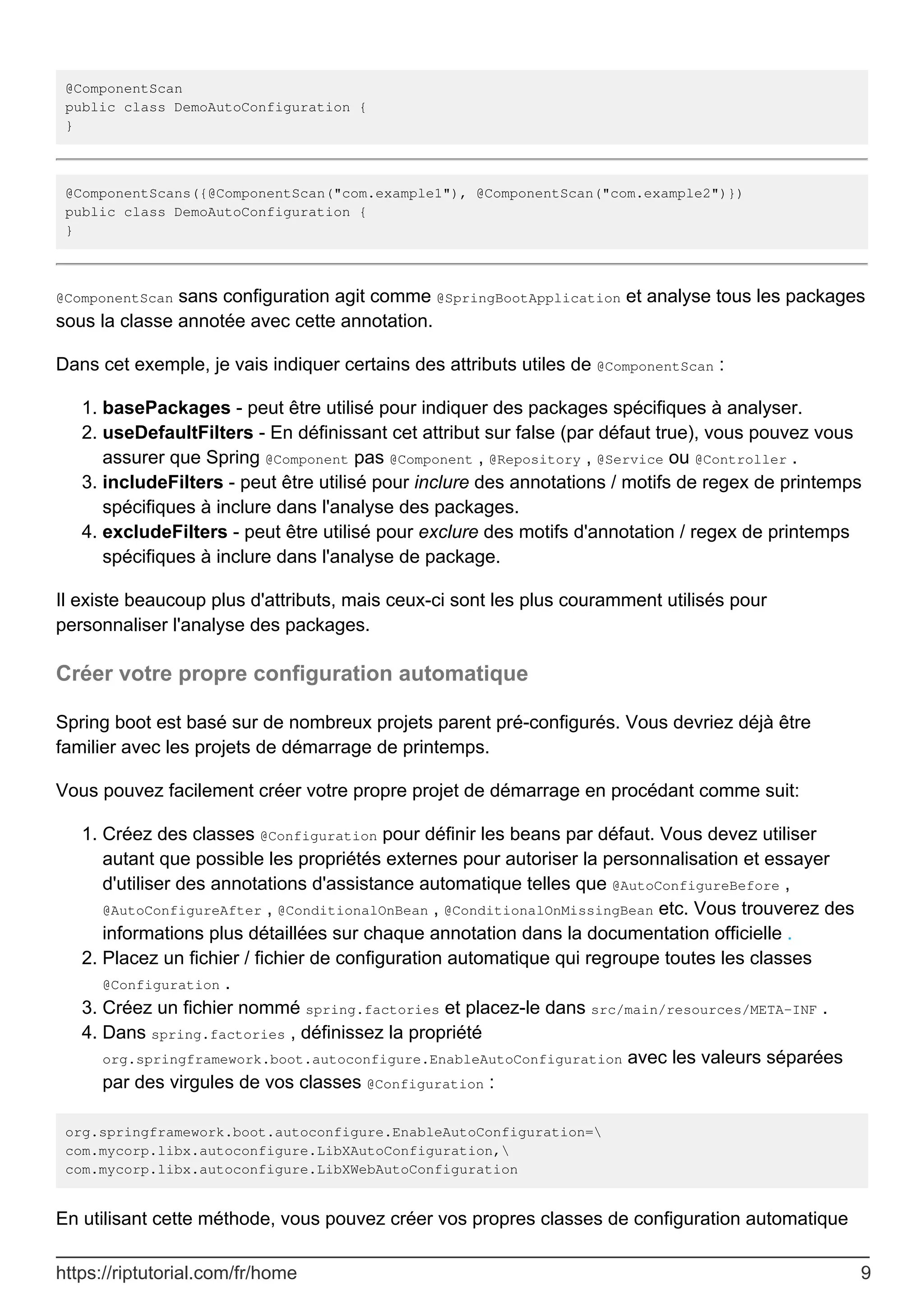 @ComponentScan
public class DemoAutoConfiguration {
}
@ComponentScans({@ComponentScan("com.example1"), @ComponentScan("com.example2")})
public class DemoAutoConfiguration {
}
@ComponentScan sans configuration agit comme @SpringBootApplication et analyse tous les packages
sous la classe annotée avec cette annotation.
Dans cet exemple, je vais indiquer certains des attributs utiles de @ComponentScan :
basePackages - peut être utilisé pour indiquer des packages spécifiques à analyser.
1.
useDefaultFilters - En définissant cet attribut sur false (par défaut true), vous pouvez vous
assurer que Spring @Component pas @Component , @Repository , @Service ou @Controller .
2.
includeFilters - peut être utilisé pour inclure des annotations / motifs de regex de printemps
spécifiques à inclure dans l'analyse des packages.
3.
excludeFilters - peut être utilisé pour exclure des motifs d'annotation / regex de printemps
spécifiques à inclure dans l'analyse de package.
4.
Il existe beaucoup plus d'attributs, mais ceux-ci sont les plus couramment utilisés pour
personnaliser l'analyse des packages.
Créer votre propre configuration automatique
Spring boot est basé sur de nombreux projets parent pré-configurés. Vous devriez déjà être
familier avec les projets de démarrage de printemps.
Vous pouvez facilement créer votre propre projet de démarrage en procédant comme suit:
Créez des classes @Configuration pour définir les beans par défaut. Vous devez utiliser
autant que possible les propriétés externes pour autoriser la personnalisation et essayer
d'utiliser des annotations d'assistance automatique telles que @AutoConfigureBefore ,
@AutoConfigureAfter , @ConditionalOnBean , @ConditionalOnMissingBean etc. Vous trouverez des
informations plus détaillées sur chaque annotation dans la documentation officielle .
1.
Placez un fichier / fichier de configuration automatique qui regroupe toutes les classes
@Configuration .
2.
Créez un fichier nommé spring.factories et placez-le dans src/main/resources/META-INF .
3.
Dans spring.factories , définissez la propriété
org.springframework.boot.autoconfigure.EnableAutoConfiguration avec les valeurs séparées
par des virgules de vos classes @Configuration :
4.
org.springframework.boot.autoconfigure.EnableAutoConfiguration=
com.mycorp.libx.autoconfigure.LibXAutoConfiguration,
com.mycorp.libx.autoconfigure.LibXWebAutoConfiguration
En utilisant cette méthode, vous pouvez créer vos propres classes de configuration automatique
https://riptutorial.com/fr/home 9
 