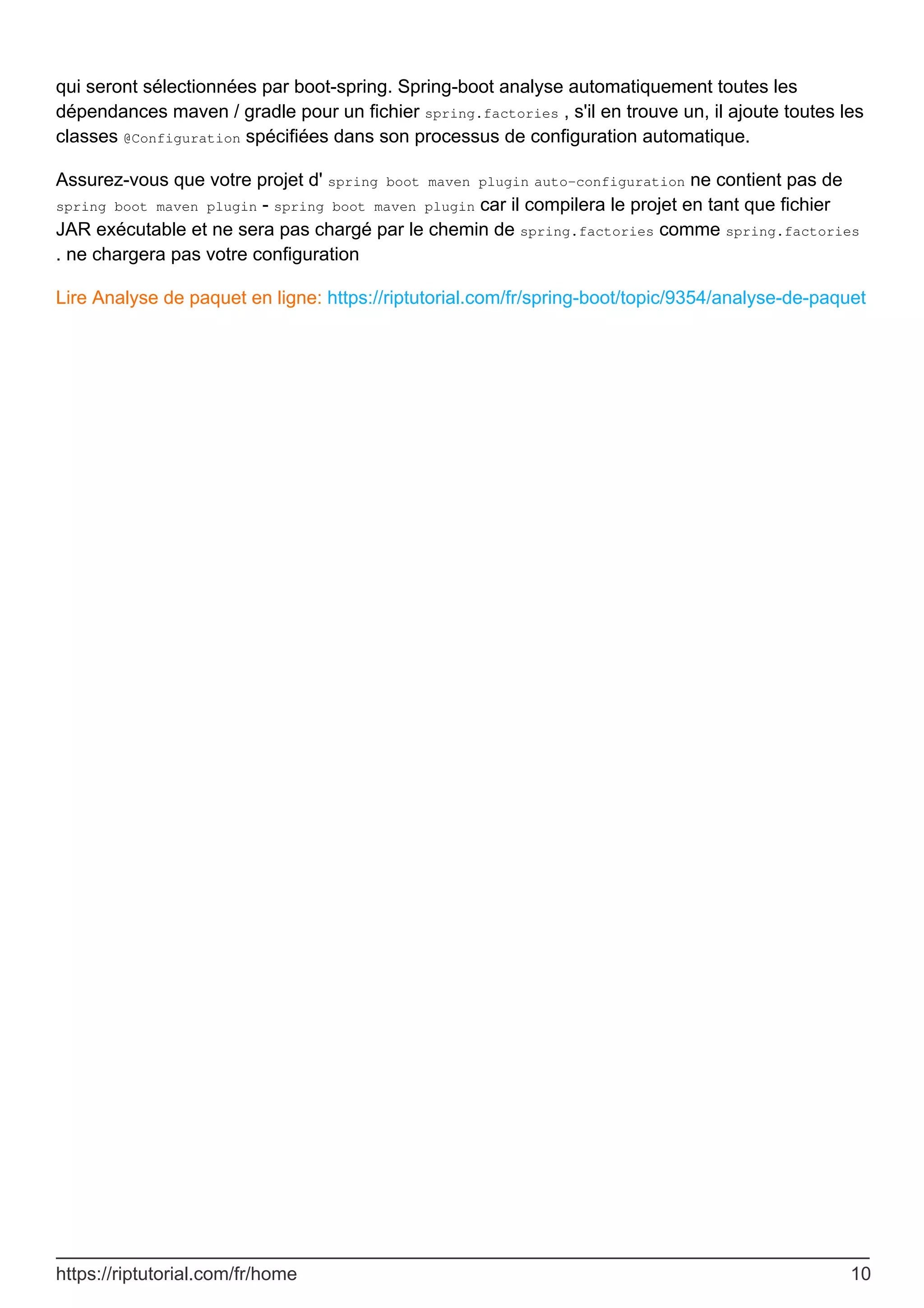 qui seront sélectionnées par boot-spring. Spring-boot analyse automatiquement toutes les
dépendances maven / gradle pour un fichier spring.factories , s'il en trouve un, il ajoute toutes les
classes @Configuration spécifiées dans son processus de configuration automatique.
Assurez-vous que votre projet d' spring boot maven plugin auto-configuration ne contient pas de
spring boot maven plugin - spring boot maven plugin car il compilera le projet en tant que fichier
JAR exécutable et ne sera pas chargé par le chemin de spring.factories comme spring.factories
. ne chargera pas votre configuration
Lire Analyse de paquet en ligne: https://riptutorial.com/fr/spring-boot/topic/9354/analyse-de-paquet
https://riptutorial.com/fr/home 10
 