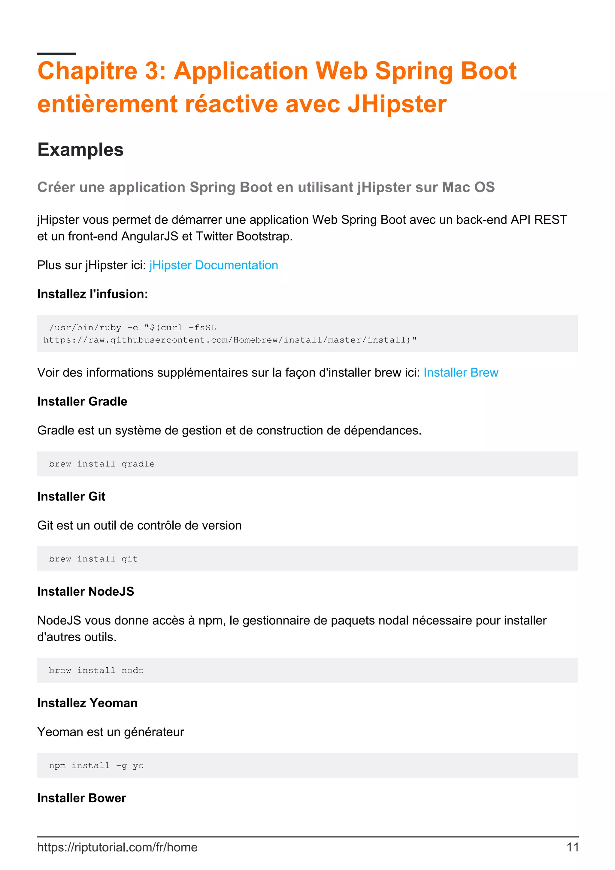 Chapitre 3: Application Web Spring Boot
entièrement réactive avec JHipster
Examples
Créer une application Spring Boot en utilisant jHipster sur Mac OS
jHipster vous permet de démarrer une application Web Spring Boot avec un back-end API REST
et un front-end AngularJS et Twitter Bootstrap.
Plus sur jHipster ici: jHipster Documentation
Installez l'infusion:
/usr/bin/ruby -e "$(curl -fsSL
https://raw.githubusercontent.com/Homebrew/install/master/install)"
Voir des informations supplémentaires sur la façon d'installer brew ici: Installer Brew
Installer Gradle
Gradle est un système de gestion et de construction de dépendances.
brew install gradle
Installer Git
Git est un outil de contrôle de version
brew install git
Installer NodeJS
NodeJS vous donne accès à npm, le gestionnaire de paquets nodal nécessaire pour installer
d'autres outils.
brew install node
Installez Yeoman
Yeoman est un générateur
npm install -g yo
Installer Bower
https://riptutorial.com/fr/home 11
 