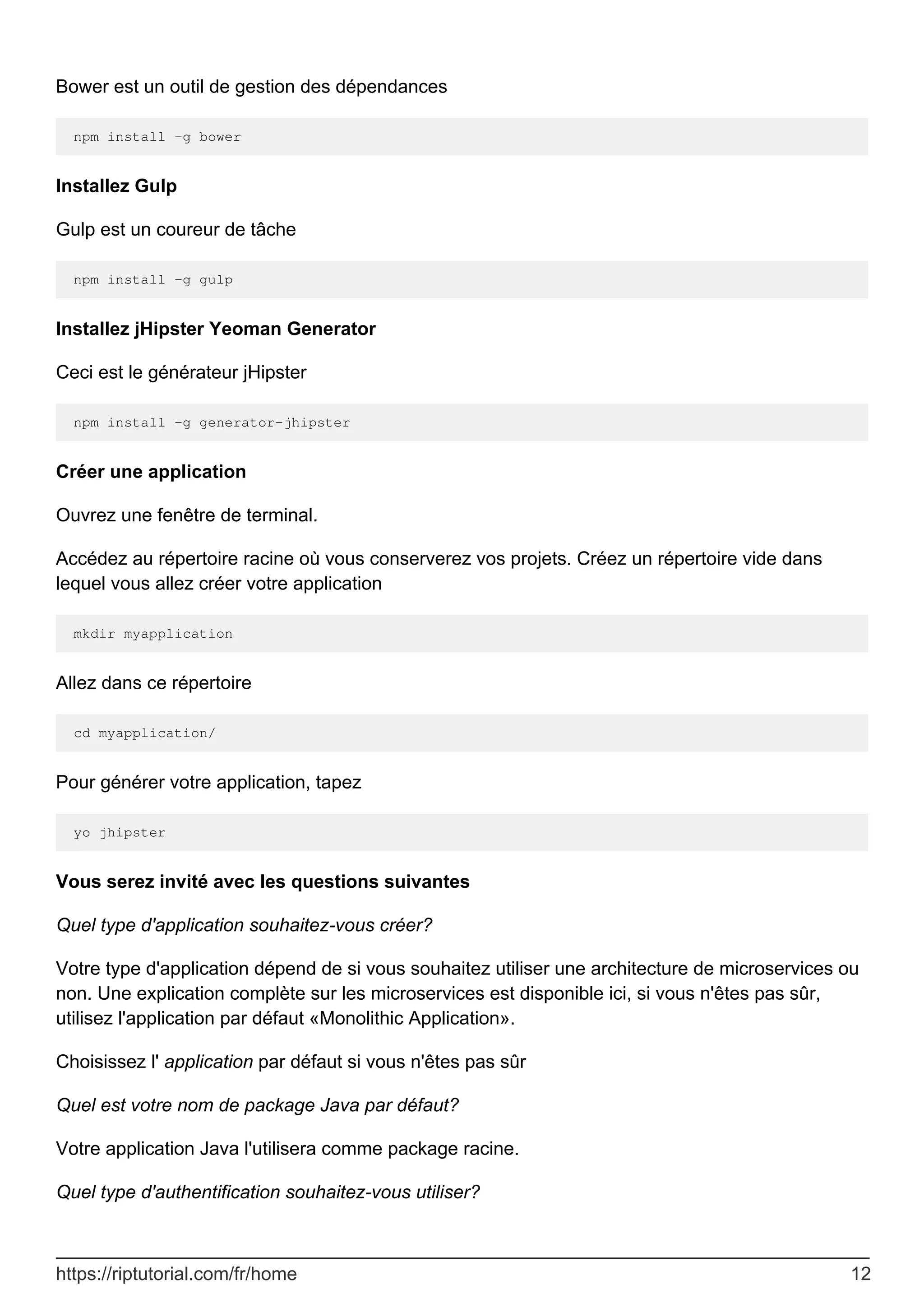 Bower est un outil de gestion des dépendances
npm install -g bower
Installez Gulp
Gulp est un coureur de tâche
npm install -g gulp
Installez jHipster Yeoman Generator
Ceci est le générateur jHipster
npm install -g generator-jhipster
Créer une application
Ouvrez une fenêtre de terminal.
Accédez au répertoire racine où vous conserverez vos projets. Créez un répertoire vide dans
lequel vous allez créer votre application
mkdir myapplication
Allez dans ce répertoire
cd myapplication/
Pour générer votre application, tapez
yo jhipster
Vous serez invité avec les questions suivantes
Quel type d'application souhaitez-vous créer?
Votre type d'application dépend de si vous souhaitez utiliser une architecture de microservices ou
non. Une explication complète sur les microservices est disponible ici, si vous n'êtes pas sûr,
utilisez l'application par défaut «Monolithic Application».
Choisissez l' application par défaut si vous n'êtes pas sûr
Quel est votre nom de package Java par défaut?
Votre application Java l'utilisera comme package racine.
Quel type d'authentification souhaitez-vous utiliser?
https://riptutorial.com/fr/home 12
 