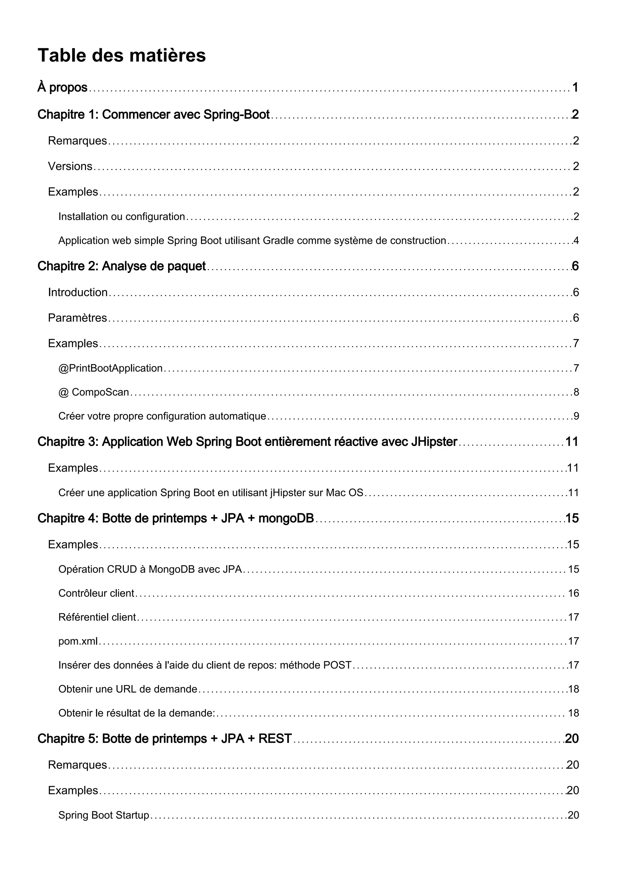 Table des matières
À propos 1
Chapitre 1: Commencer avec Spring-Boot 2
Remarques 2
Versions 2
Examples 2
Installation ou configuration 2
Application web simple Spring Boot utilisant Gradle comme système de construction 4
Chapitre 2: Analyse de paquet 6
Introduction 6
Paramètres 6
Examples 7
@PrintBootApplication 7
@ CompoScan 8
Créer votre propre configuration automatique 9
Chapitre 3: Application Web Spring Boot entièrement réactive avec JHipster 11
Examples 11
Créer une application Spring Boot en utilisant jHipster sur Mac OS 11
Chapitre 4: Botte de printemps + JPA + mongoDB 15
Examples 15
Opération CRUD à MongoDB avec JPA 15
Contrôleur client 16
Référentiel client 17
pom.xml 17
Insérer des données à l'aide du client de repos: méthode POST 17
Obtenir une URL de demande 18
Obtenir le résultat de la demande: 18
Chapitre 5: Botte de printemps + JPA + REST 20
Remarques 20
Examples 20
Spring Boot Startup 20
 