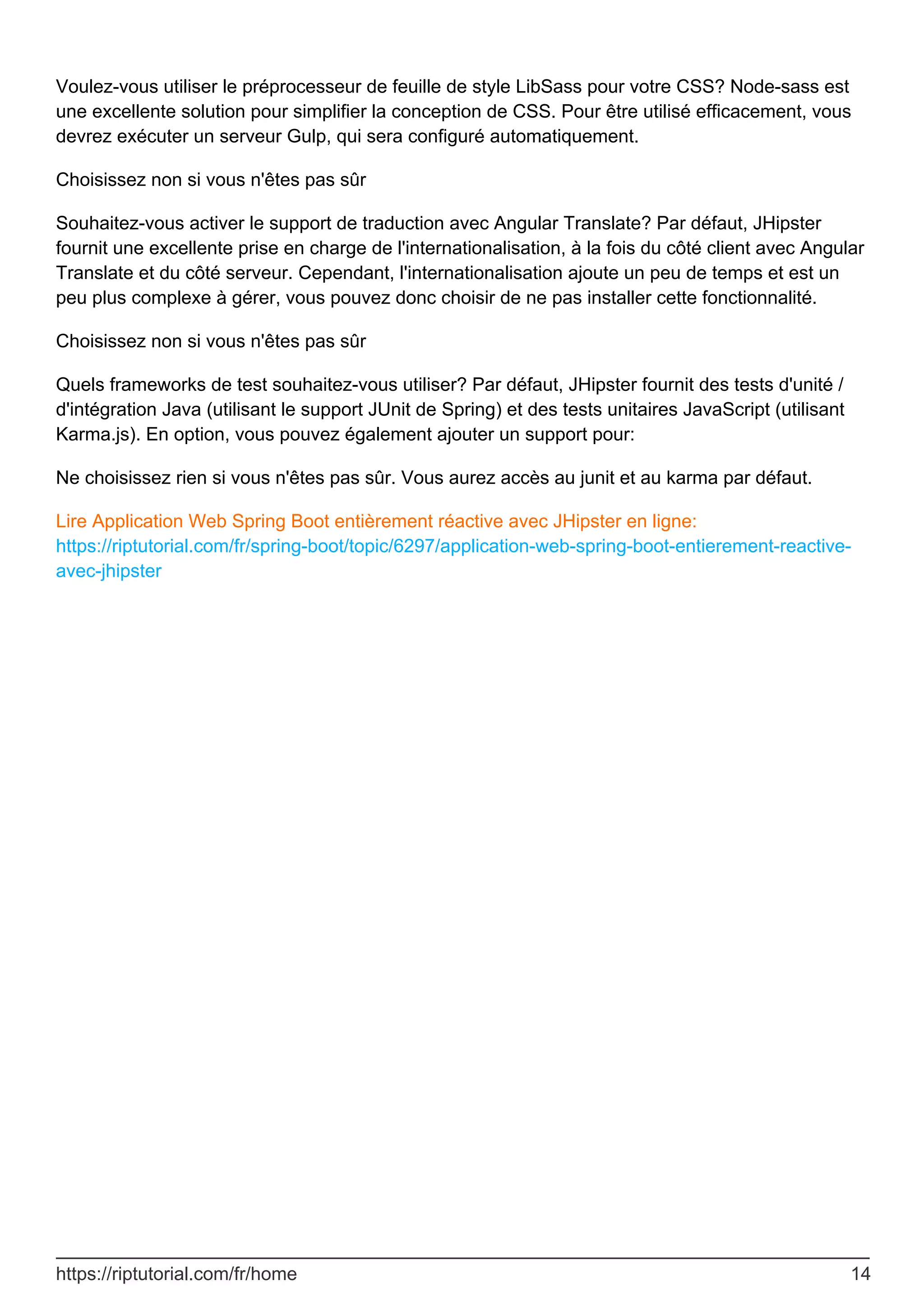 Voulez-vous utiliser le préprocesseur de feuille de style LibSass pour votre CSS? Node-sass est
une excellente solution pour simplifier la conception de CSS. Pour être utilisé efficacement, vous
devrez exécuter un serveur Gulp, qui sera configuré automatiquement.
Choisissez non si vous n'êtes pas sûr
Souhaitez-vous activer le support de traduction avec Angular Translate? Par défaut, JHipster
fournit une excellente prise en charge de l'internationalisation, à la fois du côté client avec Angular
Translate et du côté serveur. Cependant, l'internationalisation ajoute un peu de temps et est un
peu plus complexe à gérer, vous pouvez donc choisir de ne pas installer cette fonctionnalité.
Choisissez non si vous n'êtes pas sûr
Quels frameworks de test souhaitez-vous utiliser? Par défaut, JHipster fournit des tests d'unité /
d'intégration Java (utilisant le support JUnit de Spring) et des tests unitaires JavaScript (utilisant
Karma.js). En option, vous pouvez également ajouter un support pour:
Ne choisissez rien si vous n'êtes pas sûr. Vous aurez accès au junit et au karma par défaut.
Lire Application Web Spring Boot entièrement réactive avec JHipster en ligne:
https://riptutorial.com/fr/spring-boot/topic/6297/application-web-spring-boot-entierement-reactive-
avec-jhipster
https://riptutorial.com/fr/home 14
 